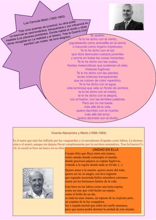 )
                                       n (1 9 0   2 -1 9 6 3
                        rn u   da Bidó                    éti-
              Luis Ce                           obra po luencia su-
                                  juvent ud, su       con inf         s
                         oe mas de ecqueriana y l olvido y otra
                   unos p mántica, b                ee                 il
             Tras          o              de hab
                                                 it           erra Civ
                    s neorr hibidos, Don o). Tras la Gu
             ncial e res pro               se                             Te quiero.
    ca ese           ce            y el de          íaco.
         a  (Los pla n La realidad de tono eleg                 Te lo he dicho con el viento,
rrealist        idas e         ubes,
 o b ra s recog scribió Las n                           jugueteando como animalillo en la arena
                  e
                                                                         o iracundo como órgano impetuoso;
                                                                                 Te lo he dicho con el sol,
                                                                        que dora desnudos cuerpos juveniles
                                                                        y sonríe en todas las cosas inocentes;
                                                                             Te lo he dicho con las nubes,
                                                                    frentes melancólicas que sostienen el cielo,
                                                                                     tristezas fugitivas;
                                                                             Te lo he dicho con las plantas,
                                                                             leves criaturas transparentes
                                                                          que se cubren de rubor repentino;
                                                                               Te lo he dicho con el agua,
                                                                    vida luminosa que vela un fondo de sombra;
                                                                               te lo he dicho con el miedo,
                                                                              te lo he dicho con la alegría,
                                                                       con el hastío, con las terribles palabras.
                                                                                  Pero así no me basta:
                                                                                    más allá de la vida,
                                                                            quiero decírtelo con la muerte;
                                                                                    más allá del amor,
                                                                              quiero decírtelo con el olvido.



                                           Vicente Aleixandre y Merlo (1898-1984)

     Es el autor que más fue influido por las vanguardias y el surrealismo (Espadas como labios, La destruc-
     ción o el amor), aunque sin dejarse llevar completamente por la escritura automática. Tras la Guerra Ci-
     vil, lo social se hizo un hueco en su obra
                                                                      UNIDAD EN ELLA
                                                Cuerpo feliz que fluye entre mis manos,
                                                rostro amado donde contemplo el mundo,
                                                donde graciosos pájaros se copian fugitivos,
                                                volando a la región donde nada se olvida. (...)
                                                                   Quiero amor o la muerte, quiero morir del todo,
                                                                   quiero ser tú, tu sangre, esa lava rugiente
                                                                   que regando encerrada bellos miembros extremos
                                                                   siente así los hermosos límites de la vida.
                                                                   Este beso en tus labios como una lenta espina,
                                                                   como un mar que voló hecho un espejo,
                                                                   como el brillo de un ala,
                                                                   es todavía unas manos, un repasar de tu crujiente pelo,
                                                                   un crepitar de la luz vengadora,
                                                                   luz o espada mortal que sobre mi cuello amenaza,
                                                                   pero que nunca podrá destruir la unidad de este mundo.
 