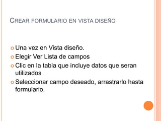 Crear formulario en vista diseñoUna vez en Vista diseño.Elegir Ver Lista de campos Clic en la tabla que incluye datos que seran utilizadosSeleccionar campo deseado, arrastrarlo hasta formulario.