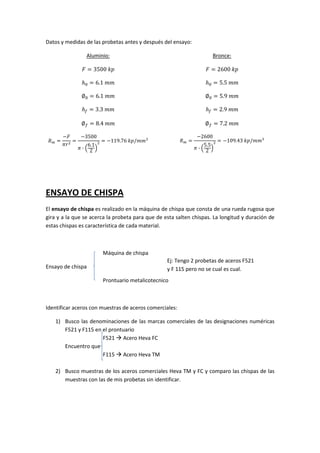 Datos y medidas de las probetas antes y después del ensayo:
Aluminio:
‫ ܨ‬ൌ 3500 ݇‫݌‬

‫ ܨ‬ൌ 2600 ݇‫݌‬

݄଴ ൌ 6.1 ݉݉

݄଴ ൌ 5.5 ݉݉

‫׎‬଴ ൌ 6.1 ݉݉

‫׎‬଴ ൌ 5.9 ݉݉

݄௙ ൌ 3.3 ݉݉

݄௙ ൌ 2.9 ݉݉

‫׎‬௙ ൌ 8.4 ݉݉
ܴ௠ ൌ

Bronce:

‫׎‬௙ ൌ 7.2 ݉݉

െ‫ܨ‬
െ3500
ൌ
ൌ െ119.76 ݇‫݉݉/݌‬ଷ
ߨ‫ ݎ‬ଶ
6.1 ଶ
ߨ·ቀ ቁ
2

ܴ௠ ൌ

െ2600

5.5 ଶ
ߨ·ቀ ቁ
2

ൌ െ109.43 ݇‫݉݉/݌‬ଷ

ENSAYO DE CHISPA
El ensayo de chispa es realizado en la máquina de chispa que consta de una rueda rugosa que
gira y a la que se acerca la probeta para que de esta salten chispas. La longitud y duración de
estas chispas es característica de cada material.

Máquina de chispa
Ensayo de chispa

Ej: Tengo 2 probetas de aceros F521
y F 115 pero no se cual es cual.
Prontuario metalicotecnico

Identificar aceros con muestras de aceros comerciales:
1) Busco las denominaciones de las marcas comerciales de las designaciones numéricas
F521 y F115 en el prontuario
F521 Acero Heva FC
Encuentro que
F115 Acero Heva TM
2) Busco muestras de los aceros comerciales Heva TM y FC y comparo las chispas de las
muestras con las de mis probetas sin identificar.

 