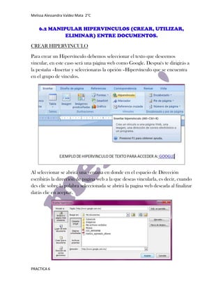 Melissa Alessandra Valdez Mata 2°C


    6.2 MANIPULAR HIPERVINCULOS (CREAR, UTILIZAR,
             ELIMINAR) ENTRE DOCUMENTOS.
CREAR HIPERVINCULO

Para crear un Hipervínculo debemos seleccionar el texto que deseemos
vincular, en este caso será una página web como Google. Después te dirigirás a
la pestaña –Insertar y seleccionaras la opción –Hipervínculo que se encuentra
en el grupo de vínculos.




Al seleccionar se abrirá una ventana en donde en el espacio de Dirección
escribirás la dirección de pagina web a la que deseas vincularla, es decir, cuando
des clic sobre la palabra seleccionada se abrirá la pagina web deseada al finalizar
darás clic en aceptar.




PRACTICA 6
 