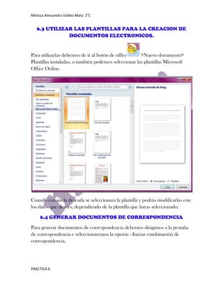 Melissa Alessandra Valdez Mata 2°C


   6.3 UTILIZAR LAS PLANTILLAS PARA LA CREACION DE
              DOCUMENTOS ELECTRONICOS.


Para utilizarlas debemos de ir al botón de office      >Nuevo documento>
Plantillas instaladas, o también podemos seleccionar las plantillas Microsoft
Office Online.




Cuando escojas la deseada se seleccionara la plantilla y podrás modificarlas con
los datos que desees, dependiendo de la plantilla que hayas seleccionado.

     6.4 GENERAR DOCUMENTOS DE CORRESPONDENCIA
Para generar documentos de correspondencia debemos dirigirnos a la pestaña
de correspondencia y seleccionaremos la opción –Iniciar combinación de
correspondencia.




PRACTICA 6
 