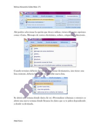 Melissa Alessandra Valdez Mata 2°C




Ahí podrás seleccionar la opción que desees utilizar, vienen diferentes opciones
como: -Carta, -Mensajes de correo electrónico, -sobres, -etiquetas y –directorio.




Cuando termines deberás dar clic en seleccionar destinatarios, sino tienes una
lista existente, deberás hacer clic en –Escribir nueva lista.




Se abrirá una ventana donde darás clic en –Personalizar columnas y entonces se
abrirá una nueva ventana donde llenaras los datos que se te piden dependiendo
a donde va destinada.




PRACTICA 6
 