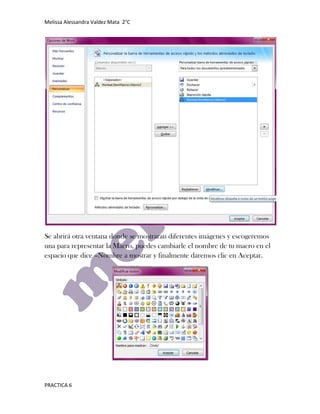Melissa Alessandra Valdez Mata 2°C




Se abrirá otra ventana donde se mostraran diferentes imágenes y escogeremos
una para representar la Macro, puedes cambiarle el nombre de tu macro en el
espacio que dice –Nombre a mostrar y finalmente daremos clic en Aceptar.




PRACTICA 6
 