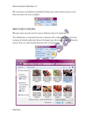 Melissa Alessandra Valdez Mata 2°C


De esta forma ya tendremos incluida el botón que activa nuestra macro en la
barra de tareas de acceso rápido.




EJECUTAR UN MACRO.

Después para ejecutar nuestro macro debemos hacer lo siguiente:

Nos dirigiremos a la pestaña insertar y daremos clic en Imagen, aparecerá una
ventana en donde podremos buscar la imagen que deseemos ponerle a nuestro
macro. Una vez seleccionada daremos clic en insertar.




PRACTICA 6
 