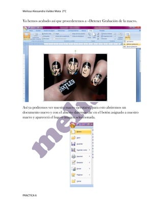 Melissa Alessandra Valdez Mata 2°C


Ya hemos acabado así que procederemos a –Detener Grabación de la macro.




Así ya podremos ver nuestra macro ejecutarse, para esto abriremos un
documento nuevo y con el abierto daremos clic en el botón asignado a nuestro
macro y aparecerá el logo o imagen seleccionada.




PRACTICA 6
 