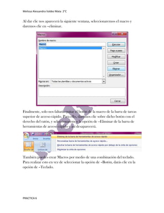 Melissa Alessandra Valdez Mata 2°C


Al dar clic nos aparecerá la siguiente ventana, seleccionaremos el macro y
daremos clic en –eliminar.




Finalmente, solo nos faltaría quitar el botón de la macro de la barra de tareas
superior de acceso rápido. Para ello, daremos clic sobre dicho botón con el
derecho del ratón, y seleccionaremos la opción de –Eliminar de la barra de
herramientas de acceso rápido y así desaparecerá.




También puedes crear Macros por medio de una combinación del teclado.
Para realizar esto en vez de seleccionar la opción de –Botón, darás clic en la
opción de –Teclado.




PRACTICA 6
 