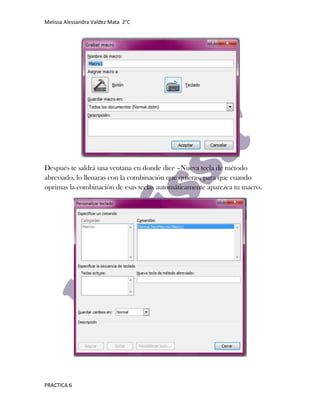 Melissa Alessandra Valdez Mata 2°C




Después te saldrá una ventana en donde dice –Nueva tecla de método
abreviado, lo llenaras con la combinación que quieras, para que cuando
oprimas la combinación de esas teclas automáticamente aparezca tu macro.




PRACTICA 6
 