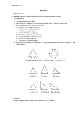 Dibujo Electrónico - © MUE 
PRACTICA 6 
1. Título: Triángulos 
2. Objetivo: Desarrollar y practicar los procedimientos necesarios para trazar triángulos. 
3. Conceptos previos. 
• Triángulo: polígono de tres lados. 
• Cada lado de un triángulo es menor que la suma de los otros dos y mayor que su diferencia 
• Los ángulos interiores de un triángulo suman 180° 
• Según sus lados, los triángulos pueden ser: 
 Equiláteros: los tres lados son iguales 
 Isósceles: dos lados son iguales- 
 Escaleno: los lados son desiguales 
• Según sus ángulos, los triángulos pueden ser: 
 Acutángulos: los tres ángulos son agudos. 
 Rectángulos: un ángulo es recto. 
 Obtusángulo: un ángulo es obtuso- 
• En un triángulo rectángulo, se llama catetos a los lados que forman el ángulo recto e hipotenusa al lado opuesto a éste. 
4. Ejercicios: 
Siempre tome en cuenta las observaciones explicadas en guías anteriores. 
5 
 