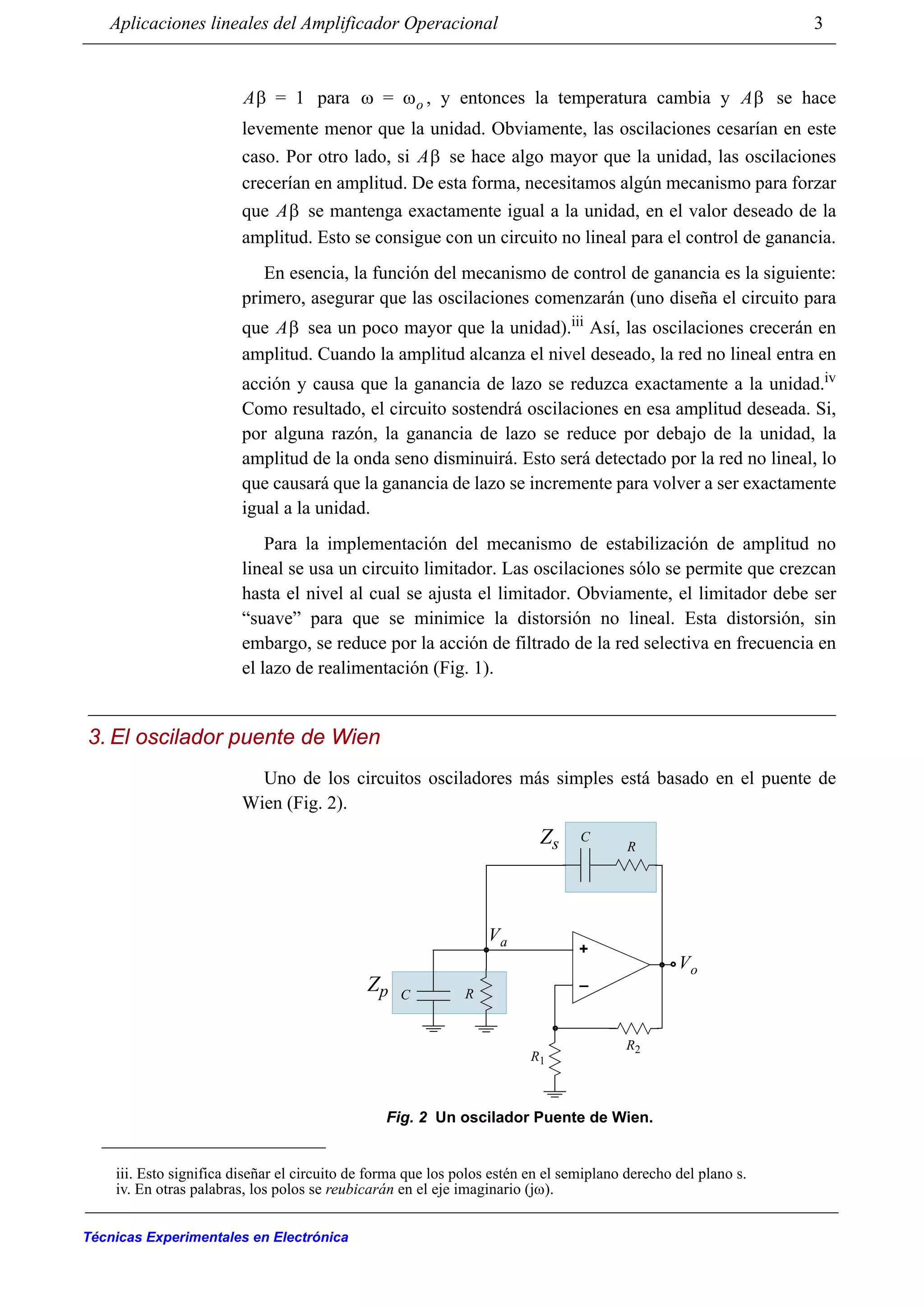 Aplicaciones lineales del Amplificador Operacional 3
Técnicas Experimentales en Electrónica
para , y entonces la temperatura cambia y se hace
levemente menor que la unidad. Obviamente, las oscilaciones cesarían en este
caso. Por otro lado, si se hace algo mayor que la unidad, las oscilaciones
crecerían en amplitud. De esta forma, necesitamos algún mecanismo para forzar
que se mantenga exactamente igual a la unidad, en el valor deseado de la
amplitud. Esto se consigue con un circuito no lineal para el control de ganancia.
En esencia, la función del mecanismo de control de ganancia es la siguiente:
primero, asegurar que las oscilaciones comenzarán (uno diseña el circuito para
que sea un poco mayor que la unidad).iii Así, las oscilaciones crecerán en
amplitud. Cuando la amplitud alcanza el nivel deseado, la red no lineal entra en
acción y causa que la ganancia de lazo se reduzca exactamente a la unidad.iv
Como resultado, el circuito sostendrá oscilaciones en esa amplitud deseada. Si,
por alguna razón, la ganancia de lazo se reduce por debajo de la unidad, la
amplitud de la onda seno disminuirá. Esto será detectado por la red no lineal, lo
que causará que la ganancia de lazo se incremente para volver a ser exactamente
igual a la unidad.
Para la implementación del mecanismo de estabilización de amplitud no
lineal se usa un circuito limitador. Las oscilaciones sólo se permite que crezcan
hasta el nivel al cual se ajusta el limitador. Obviamente, el limitador debe ser
“suave” para que se minimice la distorsión no lineal. Esta distorsión, sin
embargo, se reduce por la acción de filtrado de la red selectiva en frecuencia en
el lazo de realimentación (Fig. 1).
3. El oscilador puente de Wien
Uno de los circuitos osciladores más simples está basado en el puente de
Wien (Fig. 2).
iii. Esto significa diseñar el circuito de forma que los polos estén en el semiplano derecho del plano s.
iv. En otras palabras, los polos se reubicarán en el eje imaginario (jω).
Aβ 1= ω ωo= Aβ
Aβ
Aβ
Aβ
+
_
Vo
Va
R
R1
C
R2
RC
Zs
Zp
Fig. 2 Un oscilador Puente de Wien.
 