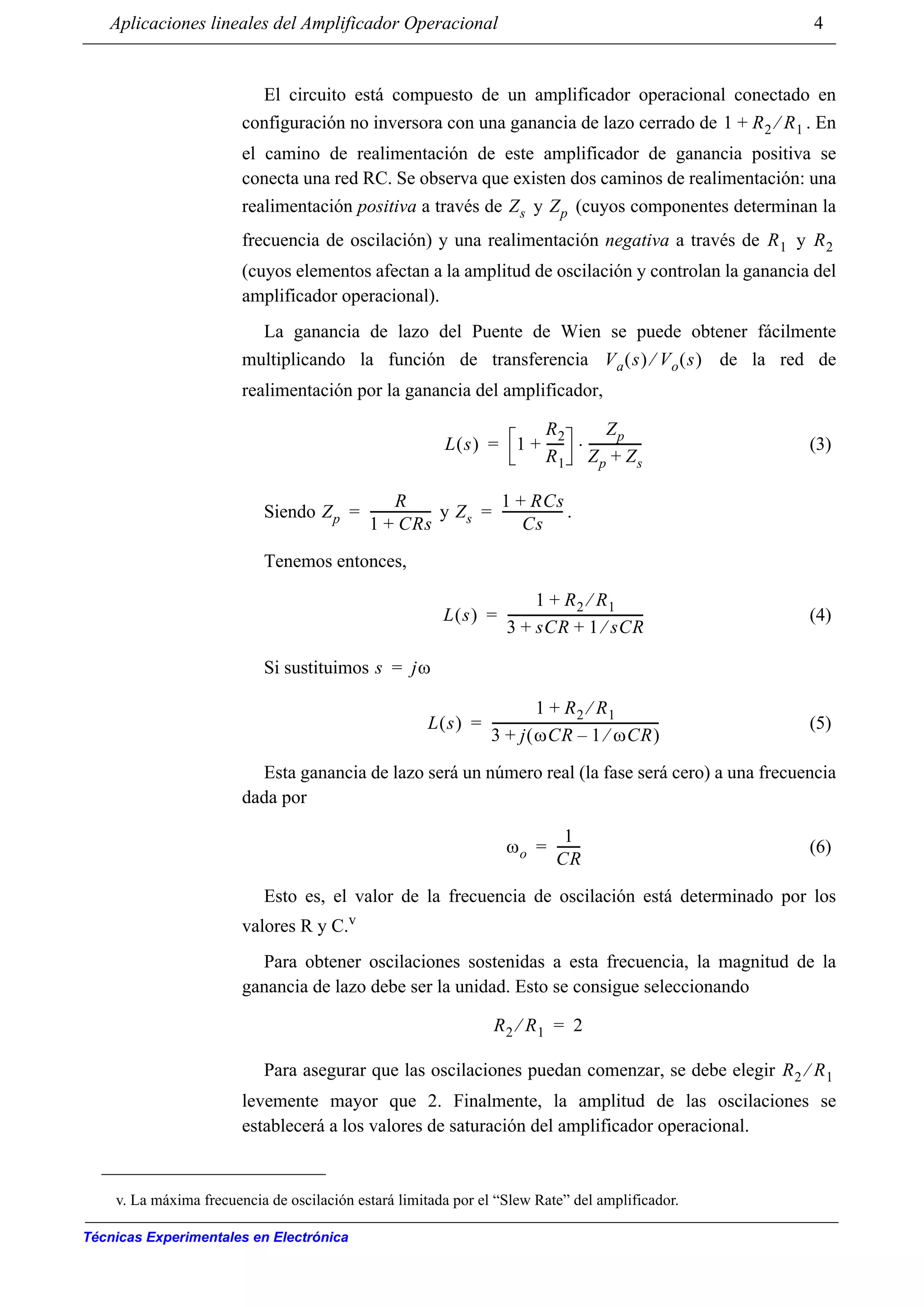 Aplicaciones lineales del Amplificador Operacional 4
Técnicas Experimentales en Electrónica
El circuito está compuesto de un amplificador operacional conectado en
configuración no inversora con una ganancia de lazo cerrado de . En
el camino de realimentación de este amplificador de ganancia positiva se
conecta una red RC. Se observa que existen dos caminos de realimentación: una
realimentación positiva a través de y (cuyos componentes determinan la
frecuencia de oscilación) y una realimentación negativa a través de y
(cuyos elementos afectan a la amplitud de oscilación y controlan la ganancia del
amplificador operacional).
La ganancia de lazo del Puente de Wien se puede obtener fácilmente
multiplicando la función de transferencia de la red de
realimentación por la ganancia del amplificador,
(3)
Siendo y .
Tenemos entonces,
(4)
Si sustituimos
(5)
Esta ganancia de lazo será un número real (la fase será cero) a una frecuencia
dada por
(6)
Esto es, el valor de la frecuencia de oscilación está determinado por los
valores R y C.v
Para obtener oscilaciones sostenidas a esta frecuencia, la magnitud de la
ganancia de lazo debe ser la unidad. Esto se consigue seleccionando
Para asegurar que las oscilaciones puedan comenzar, se debe elegir
levemente mayor que 2. Finalmente, la amplitud de las oscilaciones se
establecerá a los valores de saturación del amplificador operacional.
v. La máxima frecuencia de oscilación estará limitada por el “Slew Rate” del amplificador.
1 R2 R1⁄+
Zs Zp
R1 R2
Va s( ) Vo s( )⁄
L s( ) 1
R2
R1
------+
Zp
Zp Zs+
-----------------⋅=
Zp
R
1 CRs+
--------------------= Zs
1 RCs+
Cs
--------------------=
L s( )
1 R2 R1⁄+
3 sCR 1 sCR⁄+ +
--------------------------------------------=
s jω=
L s( )
1 R2 R1⁄+
3 j ωCR 1 ωCR⁄–( )+
------------------------------------------------------=
ωo
1
CR
--------=
R2 R1⁄ 2=
R2 R1⁄
 