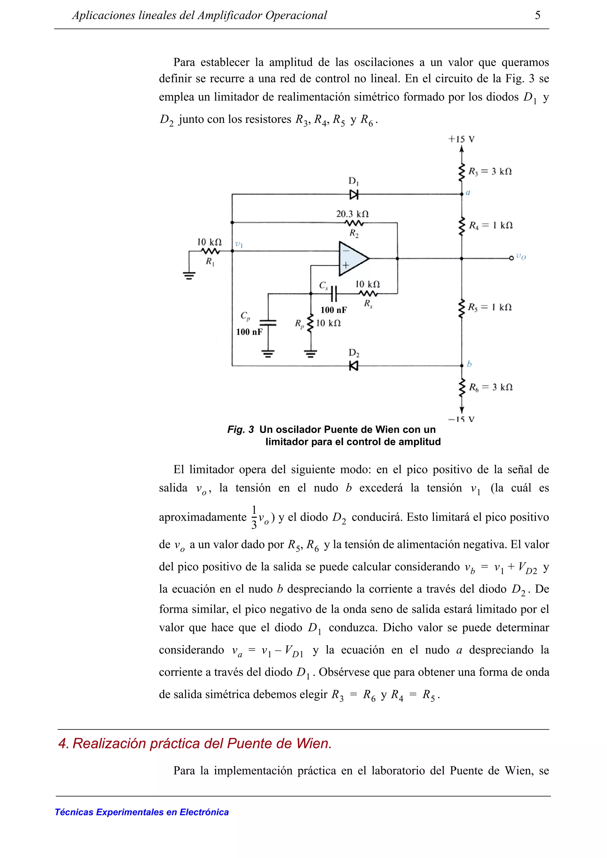 Aplicaciones lineales del Amplificador Operacional 5
Técnicas Experimentales en Electrónica
Para establecer la amplitud de las oscilaciones a un valor que queramos
definir se recurre a una red de control no lineal. En el circuito de la Fig. 3 se
emplea un limitador de realimentación simétrico formado por los diodos y
junto con los resistores y .
El limitador opera del siguiente modo: en el pico positivo de la señal de
salida , la tensión en el nudo b excederá la tensión (la cuál es
aproximadamente ) y el diodo conducirá. Esto limitará el pico positivo
de a un valor dado por y la tensión de alimentación negativa. El valor
del pico positivo de la salida se puede calcular considerando y
la ecuación en el nudo b despreciando la corriente a través del diodo . De
forma similar, el pico negativo de la onda seno de salida estará limitado por el
valor que hace que el diodo conduzca. Dicho valor se puede determinar
considerando y la ecuación en el nudo a despreciando la
corriente a través del diodo . Obsérvese que para obtener una forma de onda
de salida simétrica debemos elegir y .
4. Realización práctica del Puente de Wien.
Para la implementación práctica en el laboratorio del Puente de Wien, se
D1
D2 R3 R4 R5, , R6
100 nF
100 nF
Fig. 3 Un oscilador Puente de Wien con un
limitador para el control de amplitud
vo v1
1
3
---vo D2
vo R5 R6,
vb v1 VD2+=
D2
D1
va v1 VD1–=
D1
R3 R6= R4 R5=
 