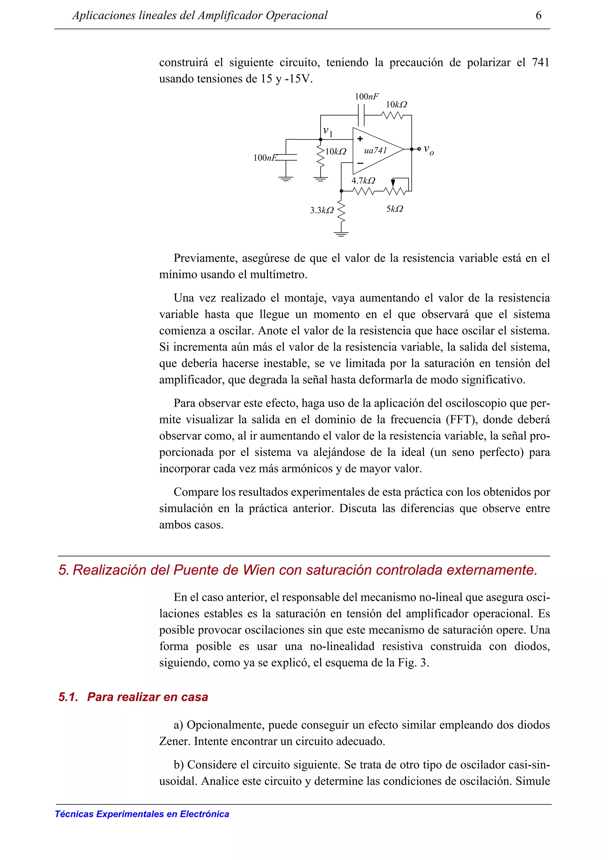 Aplicaciones lineales del Amplificador Operacional 6
Técnicas Experimentales en Electrónica
construirá el siguiente circuito, teniendo la precaución de polarizar el 741
usando tensiones de 15 y -15V.
Previamente, asegúrese de que el valor de la resistencia variable está en el
mínimo usando el multímetro.
Una vez realizado el montaje, vaya aumentando el valor de la resistencia
variable hasta que llegue un momento en el que observará que el sistema
comienza a oscilar. Anote el valor de la resistencia que hace oscilar el sistema.
Si incrementa aún más el valor de la resistencia variable, la salida del sistema,
que debería hacerse inestable, se ve limitada por la saturación en tensión del
amplificador, que degrada la señal hasta deformarla de modo significativo.
Para observar este efecto, haga uso de la aplicación del osciloscopio que per-
mite visualizar la salida en el dominio de la frecuencia (FFT), donde deberá
observar como, al ir aumentando el valor de la resistencia variable, la señal pro-
porcionada por el sistema va alejándose de la ideal (un seno perfecto) para
incorporar cada vez más armónicos y de mayor valor.
Compare los resultados experimentales de esta práctica con los obtenidos por
simulación en la práctica anterior. Discuta las diferencias que observe entre
ambos casos.
5. Realización del Puente de Wien con saturación controlada externamente.
En el caso anterior, el responsable del mecanismo no-lineal que asegura osci-
laciones estables es la saturación en tensión del amplificador operacional. Es
posible provocar oscilaciones sin que este mecanismo de saturación opere. Una
forma posible es usar una no-linealidad resistiva construida con diodos,
siguiendo, como ya se explicó, el esquema de la Fig. 3.
5.1. Para realizar en casa
a) Opcionalmente, puede conseguir un efecto similar empleando dos diodos
Zener. Intente encontrar un circuito adecuado.
b) Considere el circuito siguiente. Se trata de otro tipo de oscilador casi-sin-
usoidal. Analice este circuito y determine las condiciones de oscilación. Simule
+
_
vo
v1
10kΩ
100nF
ua741
100nF
10kΩ
3.3kΩ
4.7kΩ
5kΩ
 