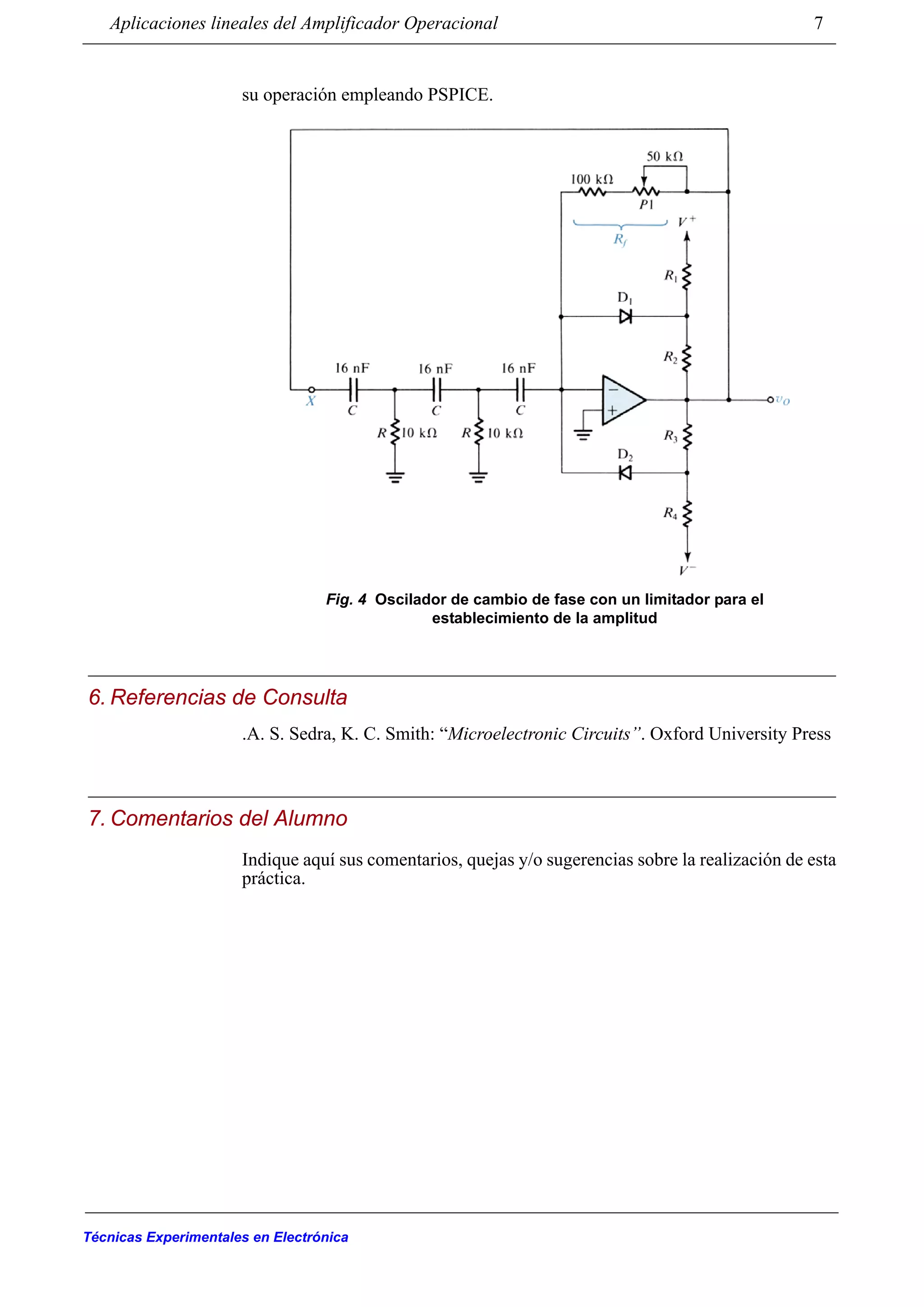 Aplicaciones lineales del Amplificador Operacional 7
Técnicas Experimentales en Electrónica
su operación empleando PSPICE.
6. Referencias de Consulta
.A. S. Sedra, K. C. Smith: “Microelectronic Circuits”. Oxford University Press
7. Comentarios del Alumno
Indique aquí sus comentarios, quejas y/o sugerencias sobre la realización de esta
práctica.
Fig. 4 Oscilador de cambio de fase con un limitador para el
establecimiento de la amplitud
 