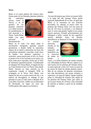 Marte:
Marte es el cuarto planeta del sistema solar.
Forma parte de los llamados planetas telúricos
(de naturaleza
rocosa, como la
Tierra) y es el
primero de los
planetas exteriores
a la órbita terrestre.
Es, posiblemente, el
más parecido a la
Tierra. Tycho Brahe
midió con gran
precisión el
movimiento de
Marte en el cielo. Los datos sobre el
movimiento retrógrado aparente (lazos)
permitieron a Kepler hallar la naturaleza
elíptica de su órbita y determinar las leyes del
movimiento planetario conocidas como leyes
de Kepler. Los planetas superiores o
exteriores, nunca pasan entre el Sol y la Tierra
ni jamás se les ve en creciente ni en cuarto; sus
fases están poco marcadas, hecho que es fácil
de demostrar geométricamente. Considerando
el triángulo Sol-Tierra-Marte, el ángulo de fase
es el que forman el Sol y la Tierra vistos desde
Marte. Alcanza su valor máximo en las
cuadraturas cuando el triángulo STM es
rectángulo en la Tierra. Para Marte, este
ángulo de fase no es nunca mayor de 42o, y su
aspecto de discogiboso es análogo al que
presenta la Luna 3,5 días antes o después de la
Luna llena. Esta fase, visible con un telescopio
de aficionado, no logró ser vista por
Galileo,quien sólo supuso su existencia.
Jupiter:
Se trata del planeta que ofrece un mayor brillo
a lo largo del año (aunque Venus puede
superarlo dependiendo de su fase, al igual que
Marte si se encuentra en una posición
favorable). Es, además, el mayor entre los
planetas del Sistema Solar, con una masa de
más de 310 veces la terrestre, y un diámetro
unas 11 veces más grande. Júpiter es un cuerpo
masivo gaseoso, formado principalmente por
hidrógeno y helio, carente de una superficie
interior definida. Entre los detalles
atmosféricos se destacan la Gran mancha roja,
un enorme
anticiclón
situado en las
latitudes
tropicales del
hemisferio sur,
la estructura
de nubes en
bandas y
zonas, y la fuerte dinámica de vientos zonales
con velocidades de hasta 140 m/s. júpiter es el
más masivo de los planetas del Sistema Solar:
su masa equivale a unas 2,47 veces la suma de
las masas de todos los demás planetas juntos.
Más de un centenar de planetas extrasolares
han sido descubiertos con masas similares o
superiores a la masa de Júpiter. Júpiter también
posee la velocidad de rotación más rápida de
los planetas del Sistema Solar: gira sobre su
eje en poco menos de 10 horas. Esta velocidad
de rotación se deduce a partir de las medidas
de campo
 