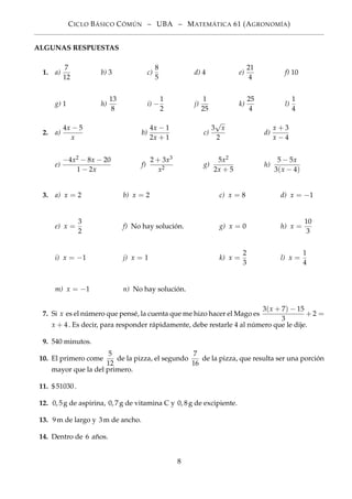 CICLO BÁSICO CÓMÚN – UBA – MATEMÁTICA 61 (AGRONOMÍA)
ALGUNAS RESPUESTAS
1. a)
7
12
b) 3 c)
8
5
d) 4 e)
21
4
f) 10
g) 1 h)
13
8
i) −
1
2
j)
1
25
k)
25
4
l)
1
4
2. a)
4x − 5
x
b)
4x − 1
2x + 1
c)
3
√
x
2
d)
x + 3
x − 4
e)
−4x2 − 8x − 20
1 − 2x
f)
2 + 3x3
x2
g)
5x2
2x + 5
h)
5 − 5x
3(x − 4)
3. a) x = 2 b) x = 2 c) x = 8 d) x = −1
e) x =
3
2
f) No hay solución. g) x = 0 h) x =
10
3
i) x = −1 j) x = 1 k) x =
2
3
l) x =
1
4
m) x = −1 n) No hay solución.
7. Si x es el número que pensé, la cuenta que me hizo hacer el Mago es
3(x + 7) − 15
3
+ 2 =
x + 4. Es decir, para responder rápidamente, debe restarle 4 al número que le dije.
9. 540 minutos.
10. El primero come
5
12
de la pizza, el segundo
7
16
de la pizza, que resulta ser una porción
mayor que la del primero.
11. $51030.
12. 0, 5g de aspirina, 0, 7g de vitamina C y 0, 8g de excipiente.
13. 9m de largo y 3m de ancho.
14. Dentro de 6 años.
8
 