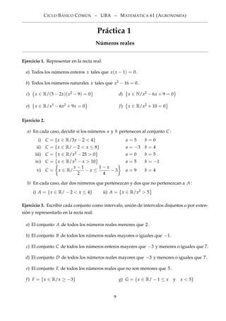 CICLO BÁSICO CÓMÚN – UBA – MATEMÁTICA 61 (AGRONOMÍA)
Práctica 1
Números reales
Ejercicio 1. Representar en la recta real:
a) Todos los números enteros x tales que x(x − 1) = 0.
b) Todos los números naturales x tales que x2 − 16 = 0.
c) x ∈ R/(5 − 2x)(x2 − 9) = 0 d) x ∈ N/x2 − 6x + 9 = 0
e) x ∈ R/x3 − 6x2 + 9x = 0 f) x ∈ R/x2 + 10 = 0
Ejercicio 2.
a) En cada caso, decidir si los números a y b pertenecen al conjunto C :
i) C = {x ∈ R/3x − 2 < 4} a = 5 b = 0
ii) C = {x ∈ R/ − 2 < x ≤ 8} a = −3 b = 4
iii) C = x ∈ R/x2 − 25 > 0 a = 0 b = 5
iv) C = x ∈ R/x3 − x > 10 a = 5 b = −1
v) C = x ∈ R/
x − 1
2
− x ≤
1 − x
4
− 3 a = 9 b = 4
b) En cada caso, dar dos números que pertenezcan y dos que no pertenezcan a A:
i) A = {x ∈ R/ − 2 < x ≤ 4} ii) A = x ∈ R/x2 > 5
Ejercicio 3. Escribir cada conjunto como intervalo, unión de intervalos disjuntos o por exten-
sión y representarlo en la recta real:
a) El conjunto A de todos los números reales menores que 2.
b) El conjunto B de todos los números reales mayores o iguales que −1.
c) El conjunto C de todos los números enteros mayores que −3 y menores o iguales que 7.
d) El conjunto D de todos los números reales mayores que −3 y menores o iguales que 7.
e) El conjunto E de todos los números reales que no son menores que 5.
f) F = {x ∈ R/x ≥ −3} g) G = {x ∈ R/ − 1 ≤ x y x < 5}
9
 