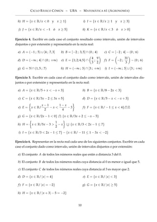 CICLO BÁSICO CÓMÚN – UBA – MATEMÁTICA 61 (AGRONOMÍA)
h) H = {x ∈ R/x < 0 y x ≥ 1} i) I = {x ∈ R/x ≥ 1 y x ≥ 3}
j) J = {x ∈ R/x < −1 ó x ≥ 5} k) K = {x ∈ R/x < 3 ó x > 0}
Ejercicio 4. Escribir en cada caso el conjunto resultado como intervalo, unión de intervalos
disjuntos o por extensión y representarlo en la recta real:
a) A = (−1 ; 5) ∪ [4 ; 7, 3] b) B = [−2 ; 3, 5] ∩ (0 ; 4) c) C = [−2 ; 4] − (0 ; 6)
d) D = (−∞ ; 4] ∩ (0 ; +∞) e) E = {1; 2; 4; 5} ∩
4
3
;
9
2
f) F = −2 ;
31
3
− (0 ; 6)
g) G = N ∩ (1, 5 ; 7) h) H = (−∞ ; 3) ∩ [3 ; +∞) i) I = (−∞ ; 3] ∪ [3 ; +∞)
Ejercicio 5. Escribir en cada caso el conjunto dado como intervalo, unión de intervalos dis-
juntos o por extensión y representarlo en la recta real:
a) A = {x ∈ R/5 + x < −x + 3} b) B = {x ∈ R/8 − 2x < 3}
c) C = {x ∈ R/3x − 2 ≤ 3x + 5} d) D = {x ∈ R/5 − x < −x + 3}
e) E = x ∈ R/
x − 1
2
− x <
1 − x
4
− 3 f) F = {x ∈ R/ − 1 ≤ x < 4} Z
g) G = {x ∈ R/2x − 1 < 0} {x ∈ R/3x + 2 ≤ −x − 5}
h) H = x ∈ R/5x − 3 >
1
2
− x {x ∈ R/3 < 2x − 1 ≤ 7}
i) I = {x ∈ R/3 < 2x − 1 ≤ 7} − {x ∈ R/ − 11 ≤ 1 − 3x < −2}
Ejercicio 6. Representar en la recta real cada uno de los siguientes conjuntos. Escribir en cada
caso el conjunto dado como intervalo, unión de intervalos disjuntos o por extensión:
a) El conjunto A de todos los números reales que están a distancia 3 del 0.
b) El conjunto B de todos los números reales cuya distancia al 0 es menor o igual que 5.
c) El conjunto C de todos los números reales cuya distancia al 3 es mayor que 2.
d) D = {x ∈ R/ |x| = 4} e) E = {x ∈ R/ |x| < 3}
f) F = {x ∈ R/ |x| = −2} g) G = {x ∈ R/ |x| ≥ 5}
h) H = {x ∈ R/ |x + 3| − 5 = −2}
10
 