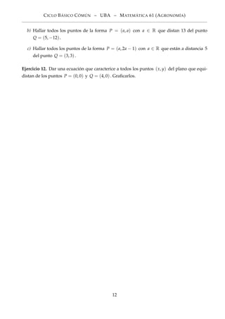 CICLO BÁSICO CÓMÚN – UBA – MATEMÁTICA 61 (AGRONOMÍA)
b) Hallar todos los puntos de la forma P = (a, a) con a ∈ R que distan 13 del punto
Q = (5, −12).
c) Hallar todos los puntos de la forma P = (a, 2a − 1) con a ∈ R que están a distancia 5
del punto Q = (3, 3).
Ejercicio 12. Dar una ecuación que caracterice a todos los puntos (x, y) del plano que equi-
distan de los puntos P = (0, 0) y Q = (4, 0). Graﬁcarlos.
12
 