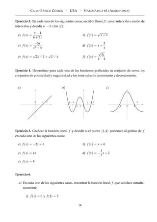 CICLO BÁSICO CÓMÚN – UBA – MATEMÁTICA 61 (AGRONOMÍA)
Ejercicio 3. En cada uno de los siguientes casos, escribir Dom(f ) como intervalo o unión de
intervalos y decidir si −3 ∈Im(f ):
a) f (x) =
x − 4
6 + 2x
b) f (x) =
√
x + 2
c) f (x) =
−5x
x2 − 4
d) f (x) = x +
3
x
e) f (x) =
√
2x − 1 +
√
1 − x f) f (x) =
√
3x
x − 4
Ejercicio 4. Determinar para cada una de las funciones graﬁcadas su conjunto de ceros, los
conjuntos de positividad y negatividad y los intervalos de crecimiento y decrecimiento.
a)
10 f
b)
−4 −3
−2 −1 0
1 2 g
c)
−2 0 2
h
Ejercicio 5. Graﬁcar la función lineal f y decidir si el punto (1, 4) pertenece al graﬁco de f
en cada uno de los siguientes casos:
a) f (x) = −2x + 6 b) f (x) = x + 4
c) f (x) = 4x d) f (x) = −
3
2
x + 2
e) f (x) = 4
Ejercicio 6.
a) En cada uno de los siguientes casos, encontrar la función lineal f que satisface simultá-
neamente:
i) f (1) = 0 y f (2) = 5
14
 