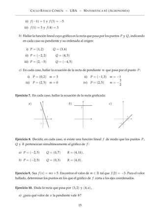 CICLO BÁSICO CÓMÚN – UBA – MATEMÁTICA 61 (AGRONOMÍA)
ii) f (−1) = 1 y f (3) = −5
iii) f (1) = 3 y f (4) = 3
b) Hallar la función lineal cuyo gráﬁco es la recta que pasa por los puntos P y Q, indicando
en cada caso su pendiente y su ordenada al origen:
i) P = (1, 2) Q = (3, 6)
ii) P = (−2, 2) Q = (4, 5)
iii) P = (2, −5) Q = (−4, 5)
c) En cada caso, hallar la ecuación de la recta de pendiente m que pasa por el punto P:
i) P = (0, 2) m = 3 ii) P = (−1, 3) m = −1
iii) P = (2, 5) m = 0 iv) P = (2, 5) m = −
3
2
Ejercicio 7. En cada caso, hallar la ecuación de la recta graﬁcada:
a)
1
−1
2
b)
3
c)
1
−1
Ejercicio 8. Decidir, en cada caso, si existe una función lineal f de modo que los puntos P,
Q y R pertenezcan simultáneamente al gráﬁco de f :
a) P = (−2, 5) Q = (0, 7) R = (4, 11).
b) P = (−2, 5) Q = (0, 3) R = (4, 0).
Ejercicio 9. Sea f (x) = mx + 5. Encontrar el valor de m ∈ R tal que f (2) = −3. Para el valor
hallado, determinar los puntos en los que el gráﬁco de f corta a los ejes coordenados.
Ejercicio 10. Dada la recta que pasa por (3, 2) y (4, a),
a) ¿para qué valor de a la pendiente vale 8?
15
 