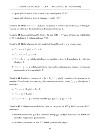 CICLO BÁSICO CÓMÚN – UBA – MATEMÁTICA 61 (AGRONOMÍA)
b) ¿para qué valor de a la recta corta al eje y en el punto (0, 3)?
c) ¿para qué valor de a la recta pasa por el punto (2, 9)?
Ejercicio 11. Dada f (x) = 2x − 8, hallar sus ceros y el conjunto de positividad, el de negati-
vidad y los intervalos de crecimiento y de decrecimiento de f .
Ejercicio 12. Encontrar la función lineal f tal que f (4) = 9 y cuyo conjunto de negatividad
es (7; +∞). Para la f hallada, calcular f (10).
Ejercicio 13. Hallar el punto de intersección de los gráﬁcos de f y g en cada caso:
a) f (x) = x + 2, g(x) = −2x + 8.
b) f (x) =
1
2
x − 3, g(x) = 4.
c) f (x) = 2x + 1, g es la función lineal cuyo gráﬁco es la recta de pendiente 4 y ordenada
al origen 5.
d) f (x) = −x − 6, g es la función lineal cuyo gráﬁco es la recta que pasa por el origen de
coordenadas y tiene pendiente 2.
Ejercicio 14. Escribir el conjunto A = {x ∈ R/ f (x) ≤ g(x)} como intervalo o unión de in-
tervalos. En cada caso, representar gráﬁcamente en un mismo plano f y g y el conjunto A
en el eje x .
a) f (x) = x + 10, g(x) = 3x + 2.
b) f (x) = 3x + 2, g(x) = −4.
c) f (x) = −x + 1, g la función lineal tal que g(1) = 2 y g(−2) = 8.
Ejercicio 15. La boleta mensual de luz tiene un cargo ﬁjo de $25 y $0,02 por cada KWH
consumido.
a) Dar la función lineal que dice cuánto se debe pagar (en $) en función de los KWH con-
sumidos. Representar gráﬁcamente.
b) Si Pedro consume en un mes 300 KWH, ¿cuánto debe pagar?
16
 