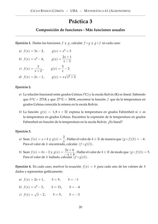 CICLO BÁSICO CÓMÚN – UBA – MATEMÁTICA 61 (AGRONOMÍA)
Práctica 3
Composición de funciones - Más funciones usuales
Ejercicio 1. Dadas las funciones f y g, calcular f ◦ g y g ◦ f en cada caso:
a) f (x) = 3x − 2, g(x) = x2 + 3
b) f (x) = x2 − 4, g(x) =
2x + 1
x − 3
c) f (x) =
3
x + 2
, g(x) =
3
x
− 2
d) f (x) = 2x − 1, g(x) = x
√
x2 + 2
Ejercicio 2.
a) La relación funcional entre grados Celsius (oC) y la escala Kelvin (K) es lineal. Sabiendo
que 0oC= 273K y que 27oC= 300K, encontrar la función f que da la temperatura en
grados Celsius conocida la misma en la escala Kelvin.
b) La función g(x) = 1, 8 x + 32 expresa la temperatura en grados Fahrenheit si x es
la temperatura en grados Celsius. Encontrar la expresión de la temperatura en grados
Fahrenheit en función de la temperatura en la escala Kelvin. ¿Es lineal?
Ejercicio 3.
a) Sean f (x) = x + k y g(x) =
2
x
. Hallar el valor de k ∈ R de manera que (g ◦ f )(1) = −4.
Para el valor de k encontrado, calcular (f ◦ g)(1).
b) Sean f (x) = kx −2 y g(x) =
2x + 6
−x + 4
. Hallar el valor de k ∈ R de modo que (g ◦ f )(1) = 5.
Para el valor de k hallado, calcular (f ◦ g)(1).
Ejercicio 4. En cada caso, resolver la ecuación f (x) = b para cada uno de los valores de b
dados y representar gráﬁcamente:
a) f (x) = 2x + 1, b = 9, b = −1
b) f (x) = x2 − 3, b = 13, b = −4
c) f (x) =
√
x − 2, b = 5, b = −3
20
 