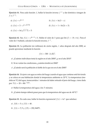 CICLO BÁSICO CÓMÚN – UBA – MATEMÁTICA 61 (AGRONOMÍA)
Ejercicio 11. Para cada función f , hallar la función inversa f −1 y dar dominio e imagen de
f y f −1 :
a) f (x) = e2x+1 b) f (x) = ln(3 − x)
c) f (x) = 3 − e3+
√
4−5x d) f (x) = 1 + ln(2x + 3)
e) f (x) = ln(
√
x + 1) + 5
Ejercicio 12. Sea f (x) = e4x−8 + b. Hallar el valor de b para que Im(f ) = (9; +∞). Para el
valor de b hallado, calcular la función inversa f −1 .
Ejercicio 13. La población (en millones) de cierta región, t años después del año 2000, se
puede aproximar mediante la función
f (t) = 300 · (1, 02)t
.
a) ¿Cuántos individuos tenía la región en el año 2000? ¿y en el año 2010?
b) Si no varían las condiciones, ¿cuántos tendrá en 2040?
c) ¿Cuándo será la población el doble de lo que era en el año 2000?
Ejercicio 14. Un jarro con agua se retira del fuego cuando el agua que contiene está hirviendo
y se coloca en una habitación donde la temperatura ambiente es 20oC. La temperatura (me-
dida en oC) del agua, transcurridos t minutos de haber retirado el jarro del fuego, viene dada
por T(t) = 20 + 80e−0,41t .
a) Hallar la temperatura del agua a los 5 minutos.
b) ¿Cuánto tiempo deberá pasar para que la temperatura del agua sea de 40oC?
Ejercicio 15. En cada caso, hallar la función exponencial f (x) = kax que satisface:
a) f (0) = 5 y f (3) = 40.
b) f (1) = 7, 5 y f (5) = 292, 96875.
22
 