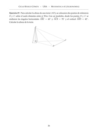 CICLO BÁSICO CÓMÚN – UBA – MATEMÁTICA 61 (AGRONOMÍA)
Ejercicio 27. Para calcular la altura de una torre ( AD ), se colocaron dos puntos de referencia
B y C sobre el suelo distantes entre sí 50m. Con un teodolito, desde los puntos B y C se
midieron los ángulos horizontales ABC = 60◦ y ACB = 70◦ y el vertical ABD = 42◦ .
Calcular la altura de la torre.
26
 