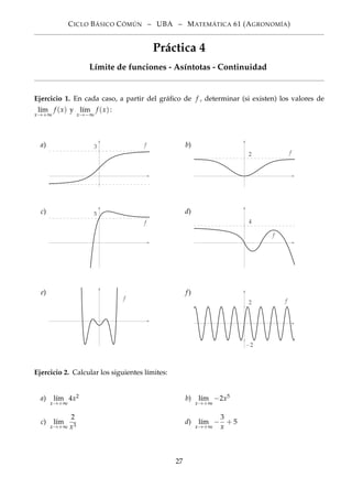 CICLO BÁSICO CÓMÚN – UBA – MATEMÁTICA 61 (AGRONOMÍA)
Práctica 4
Límite de funciones - Asíntotas - Continuidad
Ejercicio 1. En cada caso, a partir del gráﬁco de f , determinar (si existen) los valores de
l´ım
x→+∞
f (x) y l´ım
x→−∞
f (x):
a)
−1
3 f b)
2 f
c) 5
f
d)
4
f
e)
f
f)
2
−2
f
Ejercicio 2. Calcular los siguientes límites:
a) l´ım
x→+∞
4x2 b) l´ım
x→+∞
−2x5
c) l´ım
x→+∞
2
x3
d) l´ım
x→+∞
−
3
x
+ 5
27
 