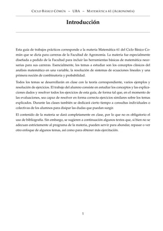 CICLO BÁSICO CÓMÚN – UBA – MATEMÁTICA 61 (AGRONOMÍA)
Introducción
Esta guía de trabajos prácticos corresponde a la materia Matemática 61 del Ciclo Básico Co-
mún que se dicta para carreras de la Facultad de Agronomía. La materia fue especialmente
diseñada a pedido de la Facultad para incluir las herramientas básicas de matemática nece-
sarias para sus carreras. Esencialmente, los temas a estudiar son los conceptos clásicos del
análisis matemático en una variable, la resolución de sistemas de ecuaciones lineales y una
primera noción de combinatoria y probabilidad.
Todos los temas se desarrollarán en clase con la teoría correspondiente, varios ejemplos y
resolución de ejercicios. El trabajo del alumno consiste en estudiar los conceptos y las explica-
ciones dados y resolver todos los ejercicios de esta guía, de forma tal que, en el momento de
las evaluaciones, sea capaz de resolver en forma correcta ejercicios similares sobre los temas
explicados. Durante las clases también se dedicará cierto tiempo a consultas individuales o
colectivas de los alumnos para disipar las dudas que puedan surgir.
El contenido de la materia se dará completamente en clase, por lo que no es obligatorio el
uso de bibliografía. Sin embargo, se sugieren a continuación algunos textos que, si bien no se
adecuan estrictamente al programa de la materia, pueden servir para ahondar, repasar o ver
otro enfoque de algunos temas, así como para obtener más ejercitación.
1
 