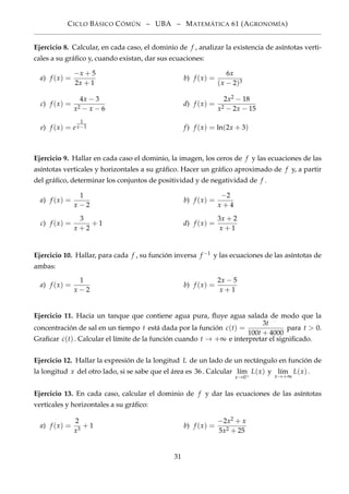 CICLO BÁSICO CÓMÚN – UBA – MATEMÁTICA 61 (AGRONOMÍA)
Ejercicio 8. Calcular, en cada caso, el dominio de f , analizar la existencia de asíntotas verti-
cales a su gráﬁco y, cuando existan, dar sus ecuaciones:
a) f (x) =
−x + 5
2x + 1
b) f (x) =
6x
(x − 2)3
c) f (x) =
4x − 3
x2 − x − 6
d) f (x) =
2x2 − 18
x2 − 2x − 15
e) f (x) = e
1
x−1 f) f (x) = ln(2x + 3)
Ejercicio 9. Hallar en cada caso el dominio, la imagen, los ceros de f y las ecuaciones de las
asíntotas verticales y horizontales a su gráﬁco. Hacer un gráﬁco aproximado de f y, a partir
del gráﬁco, determinar los conjuntos de positividad y de negatividad de f .
a) f (x) =
1
x − 2
b) f (x) =
−2
x + 4
c) f (x) =
3
x + 2
+ 1 d) f (x) =
3x + 2
x + 1
Ejercicio 10. Hallar, para cada f , su función inversa f −1 y las ecuaciones de las asíntotas de
ambas:
a) f (x) =
1
x − 2
b) f (x) =
2x − 5
x + 1
Ejercicio 11. Hacia un tanque que contiene agua pura, ﬂuye agua salada de modo que la
concentración de sal en un tiempo t está dada por la función c(t) =
3t
100t + 4000
para t > 0.
Graﬁcar c(t). Calcular el límite de la función cuando t → +∞ e interpretar el signiﬁcado.
Ejercicio 12. Hallar la expresión de la longitud L de un lado de un rectángulo en función de
la longitud x del otro lado, si se sabe que el área es 36. Calcular l´ım
x→0+
L(x) y l´ım
x→+∞
L(x).
Ejercicio 13. En cada caso, calcular el dominio de f y dar las ecuaciones de las asíntotas
verticales y horizontales a su gráﬁco:
a) f (x) =
2
x3
+ 1 b) f (x) =
−2x2 + x
5x2 + 25
31
 