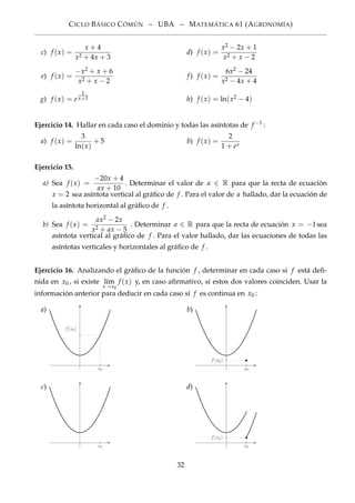 CICLO BÁSICO CÓMÚN – UBA – MATEMÁTICA 61 (AGRONOMÍA)
c) f (x) =
x + 4
x2 + 4x + 3
d) f (x) =
x2 − 2x + 1
x2 + x − 2
e) f (x) =
−x2 + x + 6
x2 + x − 2
f) f (x) =
6x2 − 24
x2 − 4x + 4
g) f (x) = e
1
x+1 h) f (x) = ln(x2 − 4)
Ejercicio 14. Hallar en cada caso el dominio y todas las asíntotas de f −1 :
a) f (x) =
3
ln(x)
+ 5 b) f (x) =
2
1 + ex
Ejercicio 15.
a) Sea f (x) =
−20x + 4
ax + 10
. Determinar el valor de a ∈ R para que la recta de ecuación
x = 2 sea asíntota vertical al gráﬁco de f . Para el valor de a hallado, dar la ecuación de
la asíntota horizontal al gráﬁco de f .
b) Sea f (x) =
ax2 − 2x
x2 + ax − 5
. Determinar a ∈ R para que la recta de ecuación x = −1sea
asíntota vertical al gráﬁco de f . Para el valor hallado, dar las ecuaciones de todas las
asíntotas verticales y horizontales al gráﬁco de f .
Ejercicio 16. Analizando el gráﬁco de la función f , determinar en cada caso si f está deﬁ-
nida en x0 , si existe l´ım
x→x0
f (x) y, en caso aﬁrmativo, si estos dos valores coinciden. Usar la
información anterior para deducir en cada caso si f es continua en x0 :
a)
x0
f (x0)
b)
x0
f (x0)
c)
x0
d)
f (x0)
x0
32
 