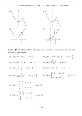 CICLO BÁSICO CÓMÚN – UBA – MATEMÁTICA 61 (AGRONOMÍA)
e)
x0
f)
x0
f (x0)
g)
x0
f (x0)
h)
x0
f (x0)
Ejercicio 17. En cada uno de los siguientes casos, decidir si la función f es continua en el
valor de x0 especiﬁcado:
a) f (x) = x3 − 3x + 8 en x0 = 3 b) f (x) = sen(x − π) + 3 en x0 =
π
2
c) f (x) = xe3x−6 + ln x en x0 = 2 d) f (x) =
x3 − 3
x + 1
en x0 = 2
e) f (x) =
x − 1
x2 − 1
en x0 = 1 f) f (x) = ln(x − 5) en x0 = 5
g) f (x) =
1
cos(x − π)
en x0 =
π
2
h) f (x) =



x + 1 si x > 2
x2 − 1 si x ≤ 2
en x0 = 2
i) f (x) =



x − 1
x2 − 1
si x = 1
1
2
si x = 1
en x0 = 1
j) f (x) =



x3 − 27
x2 − 9
si x = 3
−
9
2
si x = 3
en x0 = 3
33
 