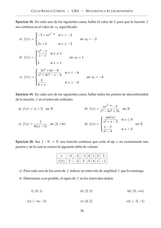 CICLO BÁSICO CÓMÚN – UBA – MATEMÁTICA 61 (AGRONOMÍA)
Ejercicio 18. En cada uno de los siguientes casos, hallar el valor de k para que la función f
sea continua en el valor de x0 especiﬁcado:
a) f (x) =



−5 + xex2−4 si x > −2
3x + k si x ≤ −2
en x0 = −2
b) f (x) =



x4 − 1
x − 1
si x = 1
k si x = 1
en x0 = 1
c) f (x) =



2x2 + 6x − 8
x3 + 4x2 − x − 4
si x < −4
k
6 + x
si x ≥ −4
en x0 = −4
Ejercicio 19. En cada uno de los siguientes casos, hallar todos los puntos de discontinuidad
de la función f en el intervalo indicado:
a) f (x) = |x + 3| en R b) f (x) =
xex2−9 − 5
x3 − 4x2 + 3x
en R
c) f (x) =
1
ln(x − 3)
en [3, +∞) d) f (x) =



sen(x)
x2 + x − 2
si x ≤ 0
x − 3
x2 − 9
si x > 0
en R
Ejercicio 20. Sea f : R → R una función continua que corta al eje x en exactamente tres
puntos y de la cual se conoce la siguiente tabla de valores:
x −3 −2 −1 0 1 2 3
f (x) 2 −2 3 5 4 1 −1
a) Para cada uno de los ceros de f indicar un intervalo de amplitud 1 que lo contenga.
b) Determinar, si es posible, el signo de f en los intervalos dados:
i) (0; 1) ii) (2; 3) iii) (5; +∞)
iv) (−∞; −2) v) (0; 2) vi) (−3; −1)
34
 