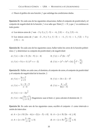 CICLO BÁSICO CÓMÚN – UBA – MATEMÁTICA 61 (AGRONOMÍA)
c) Hacer el gráﬁco de una función f que satisfaga las condiciones dadas.
Ejercicio 21. En cada una de las siguientes situaciones, hallar el conjunto de positividad y el
conjunto de negatividad de la función f si se sabe que Dom(f ) = R y que f es continua en
todo punto:
a) Los únicos ceros de f son −3 y 2 y f (−5) = −4, f (0) = −2 y f (3) = 6.
b) Los únicos ceros de f son −2 , 0 y 3 y f (−3) = −1, f (−1) = 1, f (2) = 5 y
f (5) = −4.
Ejercicio 22. En cada uno de los siguientes casos, hallar todos los ceros de la función polinó-
mica f y determinar su conjunto de positividad y de negatividad:
a) f (x) = (2x + 3) (3x − 9) (x − 4) b) f (x) = x2 (2x − 3)2
c) f (x) = 5 (x + 1) x2 + x − 2 d) f (x) = x3 + 3x2 + 2x x2 −
9
4
Ejercicio 23. Hallar, en cada caso, el dominio, el conjunto de ceros, el conjunto de positividad
y el conjunto de negatividad de la función f :
a) f (x) =
3x + 7
x + 3
b) f (x) = |5x + 2| − 17
c) f (x) =
|x − 3| − 5
x − 6
d) f (x) =
4 −
√
x
ln(x − 3)
e) f (x) = (x − 2)e
1
x
f) f (x) = ln
3x + 7
x + 3
(Sugerencia: usar el ítem a) para calcular el dominio de f )
Ejercicio 24. En cada uno de los siguientes casos, escribir el conjunto A como intervalo o
unión de intervalos:
a) A = {x ∈ R/(3x − 6)(x + 2)(x − 5) < 0} b) A = {x ∈ R/|2x − 6| ≥ 8}
c) A = {x ∈ R/
3 − 6x
x + 4
≤ 3} d) A = {x ∈ R/
3x − 12
x2 − 4
≤ 3}
35
 