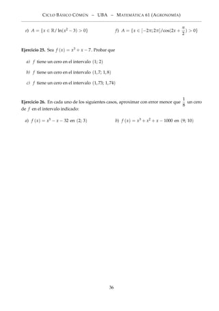 CICLO BÁSICO CÓMÚN – UBA – MATEMÁTICA 61 (AGRONOMÍA)
e) A = {x ∈ R/ ln(x2 − 3) > 0} f) A = {x ∈ [−2π; 2π]/cos(2x +
π
2
) > 0}
Ejercicio 25. Sea f (x) = x3 + x − 7. Probar que
a) f tiene un cero en el intervalo (1; 2)
b) f tiene un cero en el intervalo (1, 7; 1, 8)
c) f tiene un cero en el intervalo (1, 73; 1, 74)
Ejercicio 26. En cada uno de los siguientes casos, aproximar con error menor que
1
8
un cero
de f en el intervalo indicado:
a) f (x) = x5 − x − 32 en (2; 3) b) f (x) = x3 + x2 + x − 1000 en (9; 10)
36
 