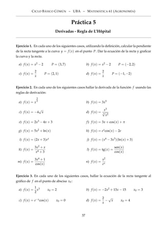 CICLO BÁSICO CÓMÚN – UBA – MATEMÁTICA 61 (AGRONOMÍA)
Práctica 5
Derivadas - Regla de L’Hôpital
Ejercicio 1. En cada uno de los siguientes casos, utilizando la deﬁnición, calcular la pendiente
de la recta tangente a la curva y = f (x) en el punto P. Dar la ecuación de la recta y graﬁcar
la curva y la recta.
a) f (x) = x2 − 2 P = (3, 7) b) f (x) = x2 − 2 P = (−2, 2)
c) f (x) =
2
x
P = (2, 1) d) f (x) =
2
x
P = (−1, −2)
Ejercicio 2. En cada uno de los siguientes casos hallar la derivada de la función f usando las
reglas de derivación:
a) f (x) = x
3
2
b) f (x) = 3x5
c) f (x) = −4
√
x d) f (x) =
x3
3
√
x2
e) f (x) = 2x3 − 4x + 3 f) f (x) = 3x + cos(x) + π
g) f (x) = 5x2 + ln(x) h) f (x) = excos(x) − 2e
i) f (x) = (2x + 3)ex j) f (x) = (x4 − 3x3)(ln(x) + 3)
k) f (x) =
3x2 + x
x4 + 3
l) f (x) = tg(x) =
sen(x)
cos(x)
m) f (x) =
3x4 + 1
cos(x)
n) f (x) =
x2
ex
Ejercicio 3. En cada uno de los siguientes casos, hallar la ecuación de la recta tangente al
gráﬁco de f en el punto de abscisa x0 :
a) f (x) =
1
2
x3 x0 = 2 b) f (x) = −2x2 + 13x − 15 x0 = 3
c) f (x) = e−xcos(x) x0 = 0 d) f (x) =
2
x
−
√
x x0 = 4
37
 