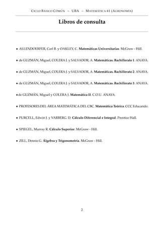 CICLO BÁSICO CÓMÚN – UBA – MATEMÁTICA 61 (AGRONOMÍA)
Libros de consulta
• ALLENDOERFER, Carl B. y OAKLEY, C. Matemáticas Universitarias. McGraw - Hill.
• de GUZMÁN, Miguel, COLERA J. y SALVADOR, A. Matemáticas. Bachillerato 1. ANAYA.
• de GUZMÁN, Miguel, COLERA J. y SALVADOR, A. Matemáticas. Bachillerato 2. ANAYA.
• de GUZMÁN, Miguel, COLERA J. y SALVADOR, A. Matemáticas. Bachillerato 3. ANAYA.
•de GUZMÁN, Miguel y COLERA J. Matemática II. C.O.U. ANAYA.
• PROFESORES DEL ÁREA MATEMÁTICA DEL CBC. Matemática Teórica. CCC Educando.
• PURCELL, Edwin J. y VARBERG. D. Cálculo Diferencial e Integral. Prentice Hall.
• SPIEGEL, Murray R. Cálculo Superior. McGraw - Hill.
• ZILL, Dennis G. Álgebra y Trigonometría. McGraw - Hill.
2
 