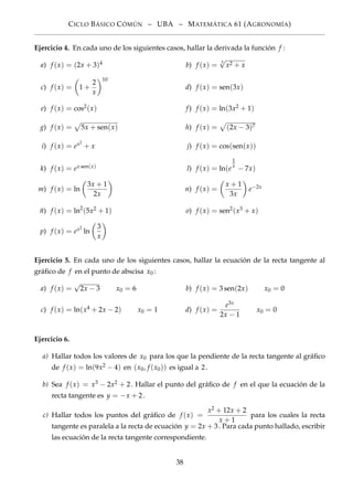 CICLO BÁSICO CÓMÚN – UBA – MATEMÁTICA 61 (AGRONOMÍA)
Ejercicio 4. En cada uno de los siguientes casos, hallar la derivada la función f :
a) f (x) = (2x + 3)4 b) f (x) = 3
√
x2 + x
c) f (x) = 1 +
2
x
10
d) f (x) = sen(3x)
e) f (x) = cos2(x) f) f (x) = ln(3x2 + 1)
g) f (x) = 5x + sen(x) h) f (x) = (2x − 3)7
i) f (x) = ex2
+ x j) f (x) = cos(sen(x))
k) f (x) = ex sen(x) l) f (x) = ln(e
1
x
− 7x)
m) f (x) = ln
3x + 1
2x
n) f (x) =
x + 1
3x
e−2x
ñ) f (x) = ln2
(5x2 + 1) o) f (x) = sen2(x3 + x)
p) f (x) = ex2
ln
3
x
Ejercicio 5. En cada uno de los siguientes casos, hallar la ecuación de la recta tangente al
gráﬁco de f en el punto de abscisa x0 :
a) f (x) =
√
2x − 3 x0 = 6 b) f (x) = 3 sen(2x) x0 = 0
c) f (x) = ln(x4 + 2x − 2) x0 = 1 d) f (x) =
e3x
2x − 1
x0 = 0
Ejercicio 6.
a) Hallar todos los valores de x0 para los que la pendiente de la recta tangente al gráﬁco
de f (x) = ln(9x2 − 4) en (x0, f (x0)) es igual a 2.
b) Sea f (x) = x3 − 2x2 + 2. Hallar el punto del gráﬁco de f en el que la ecuación de la
recta tangente es y = −x + 2.
c) Hallar todos los puntos del gráﬁco de f (x) =
x2 + 12x + 2
x + 1
para los cuales la recta
tangente es paralela a la recta de ecuación y = 2x + 3. Para cada punto hallado, escribir
las ecuación de la recta tangente correspondiente.
38
 