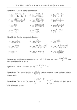 CICLO BÁSICO CÓMÚN – UBA – MATEMÁTICA 61 (AGRONOMÍA)
Ejercicio 11. Calcular los siguientes límites:
a) l´ım
x→3
2x2 − 5x − 3
x3 − 2x2 − 2x − 3
b) l´ım
x→0
√
x + 9 − 3
√
x + 16 − 4
c) l´ım
x→1
√
3x + 1 − 1
x − 3
d) l´ım
x→4
√
2x + 1 − x + 1
x2 − 5x + 4
e) l´ım
x→−2
3
√
5x + 2 + 2
(x + 2)2
f) l´ım
x→0
e2x − 2x − 1
x2
g) l´ım
x→1
ln(x)
1 − x
h) l´ım
x→1
ln(x) − x + 1
e1−x + x − 2
i) l´ım
x→0
ln(3x + 1)
√
5x + 4 − 2
j) l´ım
x→0
sen(3x)
2x
k) l´ım
x→0
sen(6x)
sen(7x)
l) l´ım
x→0
1 − cos(x)
x2
Ejercicio 12. Calcular los siguientes límites:
a) l´ım
x→+∞
ex
x3 + 2x
b) l´ım
x→−∞
x3 + 2x
ex
c) l´ım
x→0+
ln(x)
x3
d) l´ım
x→+∞
ln(x)
ex
e) l´ım
x→+∞
ln(x2 − 1) + x2
x2 + x + 1
f) l´ım
x→−∞
ln(x2 − 1) + x2
x2 + x + 1
g) l´ım
x→0+
x ln(x) h) l´ım
x→+∞
x. sen
1
x
i) l´ım
x→0+
ln(x)
ln(sen(x))
Ejercicio 13. Determinar si la función f : R − {0} → R dada por f (x) =
ln(4x2 + 1)
3x2
tiene
una asíntota vertical en x = 0.
Ejercicio 14. Hallar a ∈ R para que l´ım
x→0
x − 3x2 − xe−3x
ax3
= 3.
Ejercicio 15. Dada la función f (x) =
5 − x
ln(x − 4)
, hallar su dominio y las ecuaciones de todas
sus asíntotas.
Ejercicio 16. Dada la función f (x) =



sen(5x2 + 2x)
4x
si x = 0
a si x = 0
, hallar a ∈ R para que f
sea continua en x0 = 0.
40
 