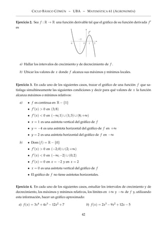 CICLO BÁSICO CÓMÚN – UBA – MATEMÁTICA 61 (AGRONOMÍA)
Ejercicio 2. Sea f : R → R una función derivable tal que el gráﬁco de su función derivada f
es
−2
−4 0 1 2
f
a) Hallar los intervalos de crecimiento y de decrecimiento de f .
b) Ubicar los valores de x donde f alcanza sus máximos y mínimos locales.
Ejercicio 3. En cada uno de los siguientes casos, trazar el gráﬁco de una función f que sa-
tisfaga simultáneamente las siguientes condiciones y decir para qué valores de x la función
alcanza máximos o mínimos relativos:
a) • f es continua en R − {1}
• f (x) > 0 en (3; 8)
• f (x) < 0 en (−∞; 1) ∪ (1; 3) ∪ (8; +∞)
• x = 1 es una asíntota vertical del gráﬁco de f
• y = −4 es una asíntota horizontal del gráﬁco de f en +∞
• y = 2 es una asíntota horizontal del gráﬁco de f en −∞
b) • Dom(f ) = R − {0}
• f (x) > 0 en (−2; 0) ∪ (2; +∞)
• f (x) < 0 en (−∞; −2) ∪ (0; 2)
• f (x) = 0 en x = −2 y en x = 2
• x = 0 es una asíntota vertical del gráﬁco de f
• El gráﬁco de f no tiene asíntotas horizontales.
Ejercicio 4. En cada uno de los siguientes casos, estudiar los intervalos de crecimiento y de
decrecimiento, los máximos y mínimos relativos, los límites en +∞ y −∞ de f y, utilizando
esta información, hacer un gráﬁco aproximado:
a) f (x) = 3x4 + 4x3 − 12x2 + 7 b) f (x) = 2x3 − 9x2 + 12x − 5
42
 