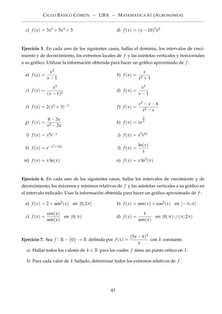 CICLO BÁSICO CÓMÚN – UBA – MATEMÁTICA 61 (AGRONOMÍA)
c) f (x) = 3x5 + 5x3 + 3 d) f (x) = (x − 10)3x2
Ejercicio 5. En cada uno de los siguientes casos, hallar el dominio, los intervalos de creci-
miento y de decrecimiento, los extremos locales de f y las asíntotas verticales y horizontales
a su gráﬁco. Utilizar la información obtenida para hacer un gráﬁco aproximado de f :
a) f (x) =
x2
x − 1
b) f (x) =
x
x2 + 1
c) f (x) =
x3
(x − 1)2
d) f (x) =
x3
x − 1
e) f (x) = 2(x2 + 3)−1 f) f (x) =
x2 − x − 6
x2 − x
g) f (x) =
8 − 3x
x2 − 2x
h) f (x) = xe
x
2
i) f (x) = x4e−x j) f (x) = x3e3x
k) f (x) = e−x3+12x l) f (x) =
ln(x)
x
m) f (x) = x ln(x) n) f (x) = x ln2
(x)
Ejercicio 6. En cada uno de los siguientes casos, hallar los intervalos de crecimiento y de
decrecimiento, los máximos y mínimos relativos de f y las asíntotas verticales a su gráﬁco en
el intervalo indicado. Usar la información obtenida para hacer un gráﬁco aproximado de f :
a) f (x) = 2 + sen2(x) en [0; 2π] b) f (x) = sen(x) + cos2(x) en [−π; π]
c) f (x) =
cos(x)
sen(x)
en (0; π) d) f (x) =
1
sen(x)
en (0; π) ∪ (π; 2π)
Ejercicio 7. Sea f : R − {0} → R deﬁnida por f (x) =
(5x − k)2
x
con k constante.
a) Hallar todos los valores de k ∈ R para los cuales f tiene un punto crítico en 1.
b) Para cada valor de k hallado, determinar todos los extremos relativos de f .
43
 