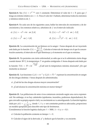 CICLO BÁSICO CÓMÚN – UBA – MATEMÁTICA 61 (AGRONOMÍA)
Ejercicio 8. Sea f (x) = ex3−kx con k constante. Determinar el valor de k ∈ R para que f
tenga un extremo relativo en x = 2. Para el valor de k hallado, determinar todos los máximos
y mínimos relativos de f .
Ejercicio 9. En cada uno de los siguientes casos, hallar los intevalos de crecimiento y de de-
crecimiento y los extremos relativos y absolutos de f en el intervalo indicado:
a) f (x) = −x2 + 6x en [1; 4] b) f (x) = x3 − 6x2 + 2 en [−3; 2]
c) f (x) = x
2
3
en [−1; 8] d) f (x) = x
5
3
(x2 − 1) en [−1; 1]
Ejercicio 10. La concentración de un fármaco en la sangre t horas después de ser inyectado
está dada por la función C(t) =
3t + 2
4t2 + 1
. Calcular el intervalo de tiempo en el que la concen-
tración aumenta, el intervalo en el que disminuye y el momento en el que es máxima.
Ejercicio 11. En pacientes con cierta enfermedad, se sabe que si se le administra cierta droga
cuando tienen 38◦ C, la temperatura T en grados centígrados h horas después está dada por
la función T(h) = 37 + 2e
−
(h−1)2
1,44
. ¿Cuál será la temperatura máxima alcanzada? ¿En qué
momento se alcanza?
Ejercicio 12. Las funciones C1(t) = te−t y C2(t) = t2e−t expresan la concentración en sangre
de dos drogas distintas t horas después de administradas.
a) ¿Cuál de las dos drogas alcanza mayor concentración?
b) ¿Cuál alcanza la concentración máxima en menor tiempo?
Ejercicio 13. Las poblaciones de seres vivos comienzan creciendo según una curva exponen-
cial. Sin embargo, si no hay catástrofes (epidemias, incendios, poderosos depredadores), lle-
gan a invadir su propio espacio vital y su crecimiento se va amortiguando. La función logística
dada por p(t) =
1 + ke−at
donde , k y a son constantes positivas adecuadas, proporciona
un modelo apropiado para describir este tipo de fenómenos.
Consideremos la función logística dada por = 5000, k = 4 y a = 0,1:
a) Calcular la población existente en tiempo t = 0.
b) Calcular el signo de la derivada p y deducir que la función p es creciente.
44
 