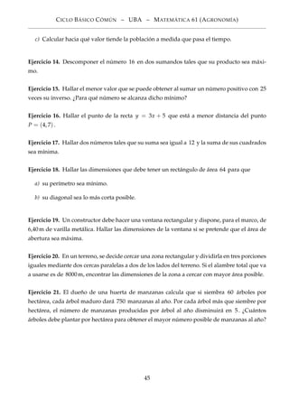 CICLO BÁSICO CÓMÚN – UBA – MATEMÁTICA 61 (AGRONOMÍA)
c) Calcular hacia qué valor tiende la población a medida que pasa el tiempo.
Ejercicio 14. Descomponer el número 16 en dos sumandos tales que su producto sea máxi-
mo.
Ejercicio 15. Hallar el menor valor que se puede obtener al sumar un número positivo con 25
veces su inverso. ¿Para qué número se alcanza dicho mínimo?
Ejercicio 16. Hallar el punto de la recta y = 3x + 5 que está a menor distancia del punto
P = (4, 7).
Ejercicio 17. Hallar dos números tales que su suma sea igual a 12 y la suma de sus cuadrados
sea mínima.
Ejercicio 18. Hallar las dimensiones que debe tener un rectángulo de área 64 para que
a) su perímetro sea mínimo.
b) su diagonal sea lo más corta posible.
Ejercicio 19. Un constructor debe hacer una ventana rectangular y dispone, para el marco, de
6,40m de varilla metálica. Hallar las dimensiones de la ventana si se pretende que el área de
abertura sea máxima.
Ejercicio 20. En un terreno, se decide cercar una zona rectangular y dividirla en tres porciones
iguales mediante dos cercas paralelas a dos de los lados del terreno. Si el alambre total que va
a usarse es de 8000m, encontrar las dimensiones de la zona a cercar con mayor área posible.
Ejercicio 21. El dueño de una huerta de manzanas calcula que si siembra 60 árboles por
hectárea, cada árbol maduro dará 750 manzanas al año. Por cada árbol más que siembre por
hectárea, el número de manzanas producidas por árbol al año disminuirá en 5. ¿Cuántos
árboles debe plantar por hectárea para obtener el mayor número posible de manzanas al año?
45
 
