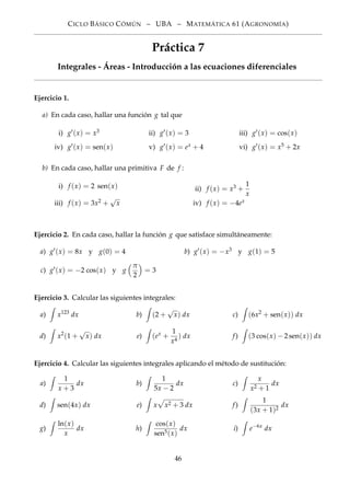 CICLO BÁSICO CÓMÚN – UBA – MATEMÁTICA 61 (AGRONOMÍA)
Práctica 7
Integrales - Áreas - Introducción a las ecuaciones diferenciales
Ejercicio 1.
a) En cada caso, hallar una función g tal que
i) g (x) = x3
iv) g (x) = sen(x)
ii) g (x) = 3
v) g (x) = ex + 4
iii) g (x) = cos(x)
vi) g (x) = x5 + 2x
b) En cada caso, hallar una primitiva F de f :
i) f (x) = 2 sen(x)
iii) f (x) = 3x2 +
√
x
ii) f (x) = x3 +
1
x
iv) f (x) = −4ex
Ejercicio 2. En cada caso, hallar la función g que satisface simultáneamente:
a) g (x) = 8x y g(0) = 4 b) g (x) = −x3 y g(1) = 5
c) g (x) = −2 cos(x) y g
π
2
= 3
Ejercicio 3. Calcular las siguientes integrales:
a) x123
dx b) (2 +
√
x) dx c) (6x2
+ sen(x)) dx
d) x2
(1 +
√
x) dx e) (ex
+
1
x4
) dx f) (3 cos(x) − 2 sen(x)) dx
Ejercicio 4. Calcular las siguientes integrales aplicando el método de sustitución:
a)
1
x + 3
dx b)
1
5x − 2
dx c)
x
x2 + 1
dx
d) sen(4x) dx e) x x2 + 3 dx f)
1
(3x + 1)2
dx
g)
ln(x)
x
dx h)
cos(x)
sen5(x)
dx i) e−6x
dx
46
 