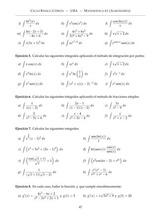 CICLO BÁSICO CÓMÚN – UBA – MATEMÁTICA 61 (AGRONOMÍA)
j)
ln3
(x)
x
dx k) x2
cos(x3
) dx l)
cos(ln(x))
x
dx
m)
ln(−2x + 3)
−4x + 6
dx n)
4x3 + 6x2
3x4 + 6x3 − 9
dx ñ) x
√
x + 2 dx
o) x(3x + 1)5
dx p) xex2+5
dx q) ecos(x)
sen(x) dx
Ejercicio 5. Calcular las siguientes integrales aplicando el método de integración por partes:
a) x cos(x) dx b) xex
dx c) x
√
x + 2 dx
d) x9
ln(x) dx e) x3
ln
1
x
dx f) x2
e−x
dx
g) x2
sen(x) dx h) (x2
+ x)(x − 2)−3
dx i) ex
sen(x) dx
Ejercicio 6. Calcular las siguientes integrales aplicando el método de fracciones simples:
a)
1
x(x − 2)
dx b)
2x − 1
(x − 1)(x − 2)
dx c)
3x
x2 − 9
dx
d)
2
x2 − 5x + 6
dx e)
x − 4
x2 + 3x − 4
dx f)
x
x2 + x − 2
dx
Ejercicio 7. Calcular las siguientes integrales:
a) x
3
2
(x − 3)2
dx b)
sen(ln(x))
x
dx
c) x3
+ 5x2
+ (5x − 1)5
dx d) ln(sen(x))
cos(x)
sen(x)
dx
e)
cos(
√
x + 1)
√
x
+ 1 dx f) x2
cos(6x − 2) + e2x
dx
g)
1
(
√
x + 1)(
√
x − 2)
dx h)
ex(ex − 1)
e2x + ex − 6
dx
Ejercicio 8. En cada caso, hallar la función g que cumple simultáneamente:
a) g (x) =
4x3 − 6x + 2
x4 − 3x2 + 2x + 1
y g(1) = 5 b) g (x) = x
√
3x2 + 9 y g(3) = 20
47
 