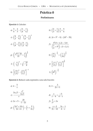 CICLO BÁSICO CÓMÚN – UBA – MATEMÁTICA 61 (AGRONOMÍA)
Práctica 0
Preliminares
Ejercicio 1. Calcular:
a)
5
6
+
2
3
−
3
4
+
1
6
b)
2
3
+
1
5
5
2
+
5
6
c)
4
3
−
2
9
−1
5
6
+
1
2
2
d) 4 + 53 − 9 : 102 − 70
e)
1
8
+
2
5
5
2
:
1
4
f)
32(5 + 1, 2) − 5, 8
1
2
+ 52 : (3 + 2, 1)
g)
√
9 + 16
15
+
2
3
1
2
h)
4
9
−
1
2
+
1
16
3
4
i) −
1
5
0
+ 3
−
27
8
j)
1
5
3
1
5
4
2
7
k)
2
5
6
:
2
5
4 −1
l) 8
4
9
−
3
2
Ejercicio 2. Reducir cada expresión a una sola fracción:
a) 4 −
5
x
b) 2 −
3
2x + 1
c)
2x
√
x −
x2
2
√
x
x
d)
x
x − 4
+
−3
4 − x
e) 2x + 5 −
25
1 − 2x
f)
2
x2
+ 3x
g)
5x2 + 15x
2x + 6
: 1 +
5
2x
h)
x + 2
3x − 12
+
2x − 1
4 − x
3
 