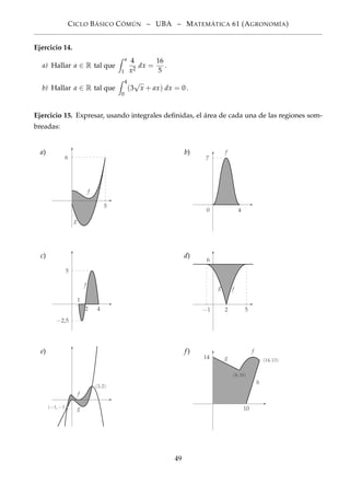 CICLO BÁSICO CÓMÚN – UBA – MATEMÁTICA 61 (AGRONOMÍA)
Ejercicio 14.
a) Hallar a ∈ R tal que
a
1
4
x2
dx =
16
5
.
b) Hallar a ∈ R tal que
4
0
(3
√
x + ax) dx = 0.
Ejercicio 15. Expresar, usando integrales deﬁnidas, el área de cada una de las regiones som-
breadas:
a)
5
6
g
f
b)
4
7
f
0
c)
f
1
2 4
−2,5
5
d)
−1 2 5
6
fg
e)
(3, 2)
(−1, −1)
f
g
f)
(8, 10)
(14, 13)
10
14 g
f
h
49
 