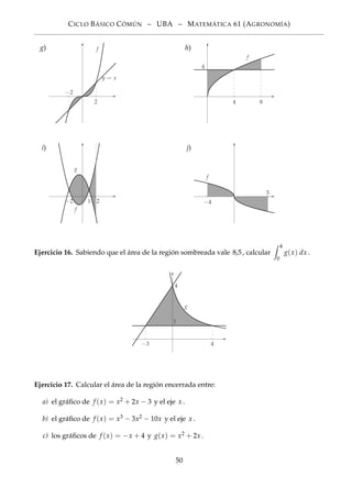 CICLO BÁSICO CÓMÚN – UBA – MATEMÁTICA 61 (AGRONOMÍA)
g)
2
−2
f
y = x
h)
4 8
4
f
i)
−2 1 2
f
g
j)
−4
f
5
Ejercicio 16. Sabiendo que el área de la región sombreada vale 8,5, calcular
4
0
g(x) dx .
−3 4
4
g
1
Ejercicio 17. Calcular el área de la región encerrada entre:
a) el gráﬁco de f (x) = x2 + 2x − 3 y el eje x .
b) el gráﬁco de f (x) = x3 − 3x2 − 10x y el eje x .
c) los gráﬁcos de f (x) = −x + 4 y g(x) = x2 + 2x .
50
 