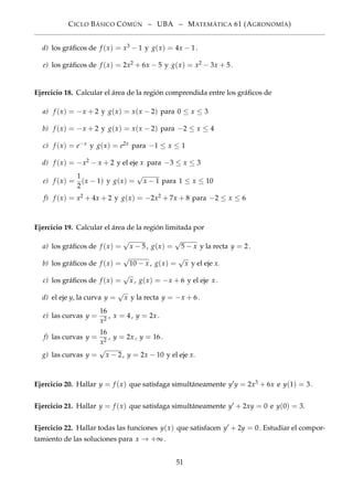 CICLO BÁSICO CÓMÚN – UBA – MATEMÁTICA 61 (AGRONOMÍA)
d) los gráﬁcos de f (x) = x3 − 1 y g(x) = 4x − 1.
e) los gráﬁcos de f (x) = 2x2 + 6x − 5 y g(x) = x2 − 3x + 5.
Ejercicio 18. Calcular el área de la región comprendida entre los gráﬁcos de
a) f (x) = −x + 2 y g(x) = x(x − 2) para 0 ≤ x ≤ 3
b) f (x) = −x + 2 y g(x) = x(x − 2) para −2 ≤ x ≤ 4
c) f (x) = e−x y g(x) = e2x para −1 ≤ x ≤ 1
d) f (x) = −x2 − x + 2 y el eje x para −3 ≤ x ≤ 3
e) f (x) =
1
2
(x − 1) y g(x) =
√
x − 1 para 1 ≤ x ≤ 10
f) f (x) = x2 + 4x + 2 y g(x) = −2x2 + 7x + 8 para −2 ≤ x ≤ 6
Ejercicio 19. Calcular el área de la región limitada por
a) los gráﬁcos de f (x) =
√
x − 5, g(x) =
√
5 − x y la recta y = 2.
b) los gráﬁcos de f (x) =
√
10 − x , g(x) =
√
x y el eje x.
c) los gráﬁcos de f (x) =
√
x , g(x) = −x + 6 y el eje x .
d) el eje y, la curva y =
√
x y la recta y = −x + 6.
e) las curvas y =
16
x2
, x = 4, y = 2x .
f) las curvas y =
16
x2
, y = 2x , y = 16.
g) las curvas y =
√
x − 2, y = 2x − 10 y el eje x.
Ejercicio 20. Hallar y = f (x) que satisfaga simultáneamente y y = 2x3 + 6x e y(1) = 3.
Ejercicio 21. Hallar y = f (x) que satisfaga simultáneamente y + 2xy = 0 e y(0) = 3.
Ejercicio 22. Hallar todas las funciones y(x) que satisfacen y + 2y = 0. Estudiar el compor-
tamiento de las soluciones para x → +∞.
51
 